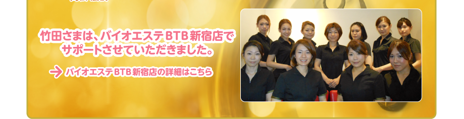 バイオエステBTB新宿店の詳細はこちら
竹田さまは、バイオエステBTB新宿店で
サポートさせていただきました。
