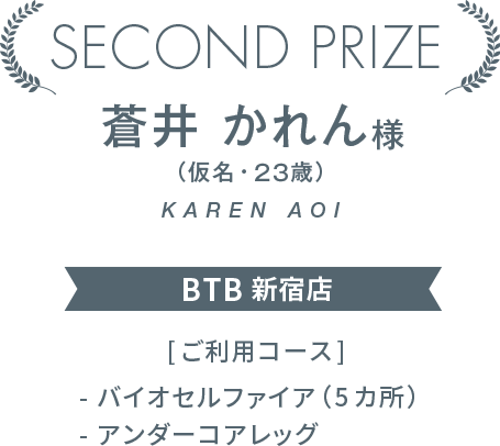 SECOND PRIZE　蒼井 かれん様（仮名・２３歳）BTB 新宿店　[ご利用コース]- バイオセルファイア（5カ所）- アンダーコアレッグ