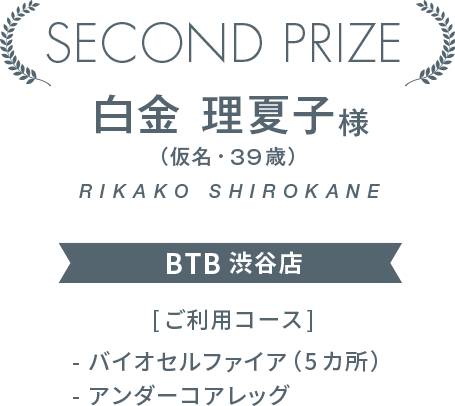 SECOND PRIZE　白金 理夏子様（仮名・39歳）BTB 渋谷店　　[ご利用コース]- バイオセルファイア（5カ所）- アンダーコアレッグ