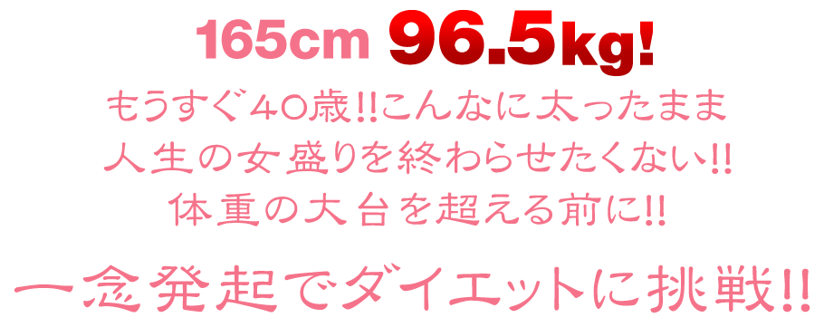 165cm 96.5kg! 一念発起でダイエットに挑戦！！もうすぐ40歳！！こんなに太ったまま
人生の女盛りを終わらせたくない！！
体重の大台を超える前に！！