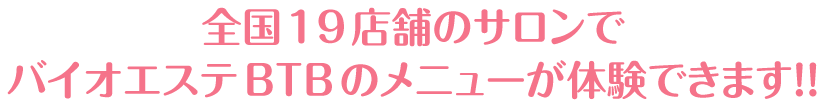 全国１9店舗のサロンで
バイオエステBTBのメニューが体験できます！！