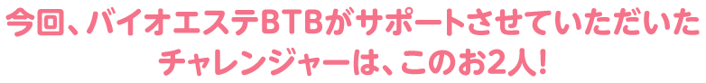 今回、バイオエステＢＴＢがサポートさせていただいたチャレンジャーは、このお２人！