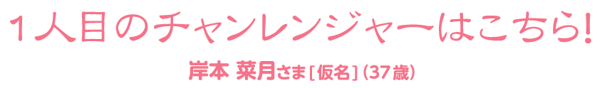 岸本 菜月さま[仮名]（37歳）1人目のチャンレンジャーはこちら！