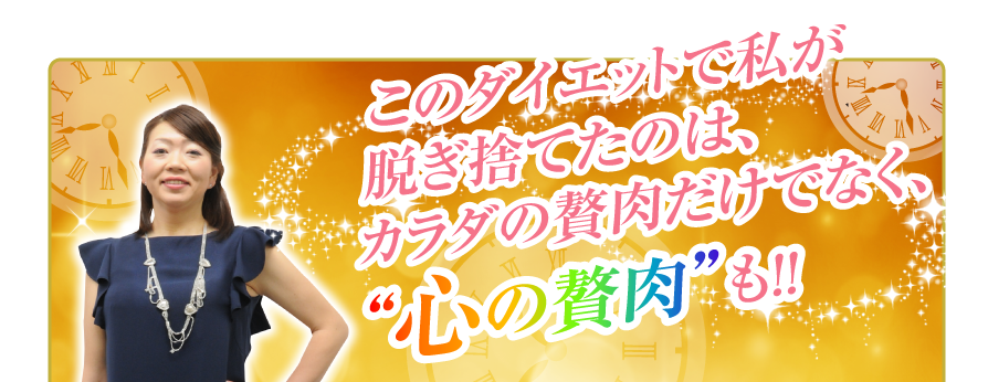 このダイエットで私が
脱ぎ捨てたのは、
カラダの贅肉だけでなく、“心の贅肉”も                     