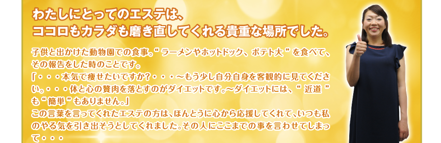 わたしにとってのエステは、ココロもカラダも磨き直してくれる貴重な場所でした。子供と出かけた動物園での食事。“ラーメンやホットドック、ポテト大”を食べて、その報告をした時のことです。
「・・・本気で痩せたいですか？・・・～もう少し自分自身を客観的に見てください。・・・体と心の贅肉を落とすのがダイエットです。～ダイエットには、“近道”も“簡単”もありません。」
この言葉を言ってくれたエステの方は、ほんとうに心から応援してくれて、いつも私のやる気を引き出そうとしてくれました。その人にここまでの事を言わせてしまって・・・
。