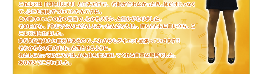 これまでは「頑張ります！」と口先だけで、行動が伴わなかった私。体だけじゃなくて、心にも贅肉がついていたんですね。
この時のエステの方の言葉で、心からツルン、と何かがむけました。
その日から、「今までなんてだらしなかったんだろう」と、嘆くとともに奮い立ち、ここまで頑張れました。
まだまだ痩せたい部分はあるので、これからもダイエット頑張っていきます！！
それから心の贅肉ももっと落とせるように。
わたしにとってのエステは、心も体も磨き直してくれる貴重な場所でした。
ありがとうございました