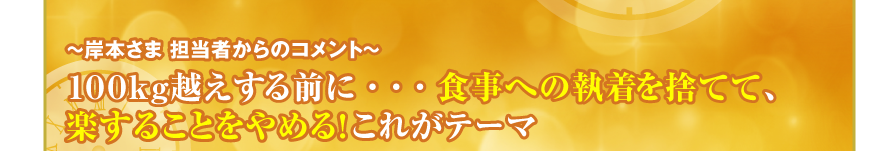 ～岸本さま 担当者からのコメント～
１００ｋｇ越えする前に・・・食事への執着を捨てて、
楽することをやめる！これがテーマ