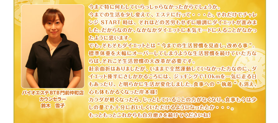 今まで特に何もしていらっしゃらなかったからでしょうか。
今までの生活を少し変えて、エステに行って・・・と、それだけでチャレンジSTART時は、それほどの苦労もせずに順調にダイエットが進みました。だからなのか、なかなかダイエットに本気モードに入ることがなかったように思います。
でも、そもそもダイエットとは“今までの生活習慣を見直し、改める事”。
標準体重を大幅にオーバーしてしまうような生活習慣を続けていた方ならば、それこそ生活習慣の大改革が必要です。　
紆余曲折はありましたが、いままで全然運動していなかった方なのに、ダイエット後半にさしかかるころには、ジョギングで１０ｋｍを一気に走る日もあったり、と明らかに生活が変化しました。食事への“執着”も消え、心も体もかるくなった岸本様！
カラダが軽くなったら、じっとしていることの方がなくなり、食事も今は少しの量でも十分においしくいただけるようになったとか・・・。
もっともっとこれからも自分磨きを続けてくださいね！バイオエステBTB門前仲町店
カウンセラー
鈴木　雪子

