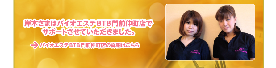 バイオエステBTB門前仲町店の詳細はこちら
岸本さまはバイオエステBTB門前仲町店で
サポートさせていただきました。
