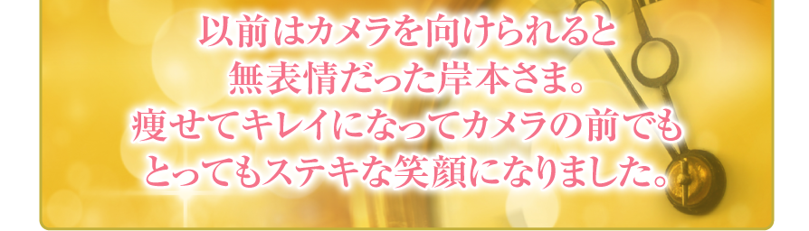 以前はカメラを向けられると
無表情だった岸本さま。
痩せてキレイになってカメラの前でも
とってもステキな笑顔になりました。