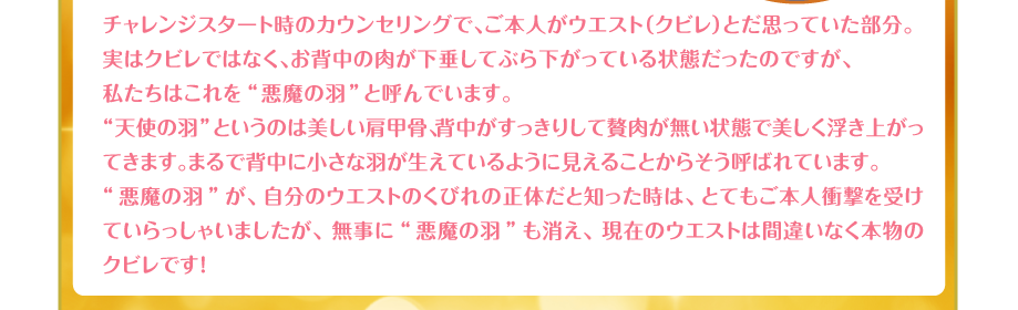 チャレンジスタート時のカウンセリングで、ご本人がウエスト（クビレ）とだ思っていた部分。
実はクビレではなく、お背中の肉が下垂してぶら下がっている状態だったのですが、
私たちはこれを“悪魔の羽”と呼んでいます。
“天使の羽”というのは美しい肩甲骨、背中がすっきりして贅肉が無い状態で美しく浮き上がってきます。まるで背中に小さな羽が生えているように見えることからそう呼ばれています。
“悪魔の羽”が、自分のウエストのくびれの正体だと知った時は、とてもご本人衝撃を受けていらっしゃいましたが、無事に“悪魔の羽”も消え、現在のウエストは間違いなく本物のクビレです！
