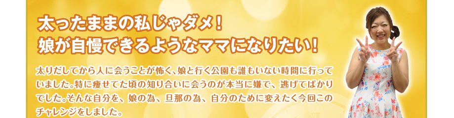 太ったままの私じゃダメ！
娘が自慢できるようなママになりたい！　太りだしてから人に会うことが怖く、娘と行く公園も誰もいない時間に行っていました。特に痩せてた頃の知り合いに会うのが本当に嫌で、逃げてばかりでした。そんな自分を、娘の為、旦那の為、自分のために変えたく今回このチャレンジをしました。
