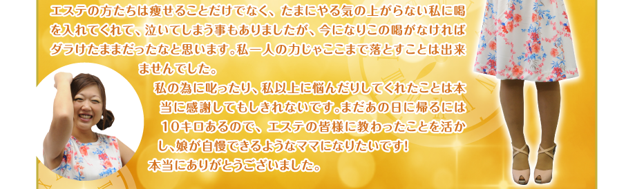 エステの方たちは痩せることだけでなく、たまにやる気の上がらない私に喝を入れてくれて、泣いてしまう事もありましたが、今になりこの喝がなければダラけたままだったなと思います。私一人の力じゃここまで落とすことは出来ませんでした。
私の為に叱ったり、私以上に悩んだりしてくれたことは本当に感謝してもしきれないです。まだあの日に帰るには１０キロあるので、エステの皆様に教わったことを活かし、娘が自慢できるようなママになりたいです！
本当にありがとうございました。