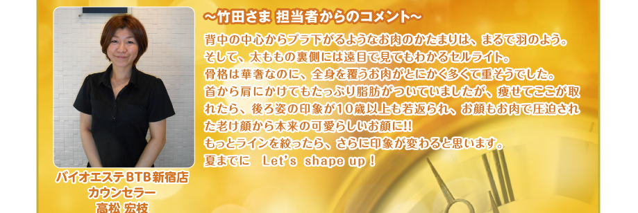 ～竹田さま 担当者からのコメント～
背中の中心からブラ下がるようなお肉のかたまりは、まるで羽のよう。
そして、太ももの裏側には遠目で見てもわかるセルライト。
骨格は華奢なのに、全身を覆うお肉がとにかく多くて重そうでした。
首から肩にかけてもたっぷり脂肪がついていましたが、痩せてここが取れたら、後ろ姿の印象が１０歳以上も若返られ、お顔もお肉で圧迫された老け顔から本来の可愛らしいお顔に！！ 
もっとラインを絞ったら、さらに印象が変わると思います。
夏までに　Let’s　shape up ! バイオエステBTB新宿店
カウンセラー
高松 宏枝
